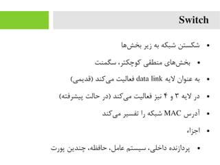 Switch
●‫شها‬‌‫ا‬ ‫بخ‬ ‫زیر‬ ‫به‬ ‫شبکه‬ ‫شکستن‬
●‫سگمنت‬ ،‫رکوچکتر‬ ‫یمنطقی‬ ‫شهای‬‌‫ا‬ ‫بخ‬
●‫لیه‬ ‫عنوان‬ ‫به‬data link(‫)قدیمی‬ ‫یرکند‬‌‫ا‬ ‫یم‬ ‫فعالیت‬
●‫لیه‬ ‫در‬۳‫و‬۴(‫پیشرفته‬ ‫حالت‬ ‫)در‬ ‫یرکند‬‌‫ا‬ ‫یم‬ ‫فعالیت‬ ‫نیز‬
●‫آدرس‬MAC‫یرکند‬‌‫ا‬ ‫یم‬ ‫تفسیر‬ ‫را‬ ‫شبکه‬
●‫اجزاء‬
●‫پورت‬ ‫چندین‬ ،‫حافظه‬ ،‫عایمل‬ ‫سیستم‬ ،‫داخلی‬ ‫پردازنده‬
 