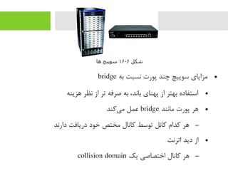 ●‫به‬ ‫نسبت‬ ‫پورت‬ ‫چند‬ ‫سوییچ‬ ‫یمزایای‬bridge
●‫هزینه‬ ‫نظر‬ ‫از‬ ‫تر‬ ‫صرفه‬ ‫به‬ ،‫باند‬ ‫پهنای‬ ‫از‬ ‫بهتر‬ ‫استفاده‬
●‫یمانند‬ ‫پورت‬ ‫هر‬bridge‫یرکند‬‌‫ا‬ ‫یم‬ ‫عمل‬
–‫دارند‬ ‫دریافت‬ ‫خود‬ ‫یمختص‬ ‫رکانال‬ ‫توسط‬ ‫رکانل‬ ‫رکدام‬ ‫هر‬
●‫اترنت‬ ‫دید‬ ‫از‬
–‫یک‬ ‫اختصاصی‬ ‫رکانال‬ ‫هر‬collision domain
‫شکل‬۶-۱۶‫اها‬ ‫سوییچ‬
 