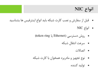 ‫انواع‬NIC
●‫بشناسید‬ ‫ها‬ ‫اینترفیس‬ ‫انواع‬ ‫باید‬ ‫شبکه‬ ‫رکارت‬ ‫نصب‬ ‫و‬ ‫سفارش‬ ‫از‬ ‫قبل‬
●‫انواع‬NIC
●) ‫دسترسی‬ ‫روش‬Ethernet‫یا‬token ring(
●‫شبکه‬ ‫انتقال‬ ‫سرعت‬
●‫اتصالت‬
●‫شبکه‬ ‫رکارت‬ ‫با‬ ‫همخوان‬ ‫یمادربرد‬ ‫و‬ ‫تجهیز‬ ‫نوع‬
●‫رکننده‬ ‫تولید‬
 
