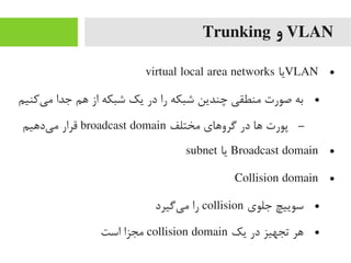 VLAN‫و‬Trunking
●VLAN‫یا‬virtual local area networks
●‫یرکنیم‬‌‫ا‬ ‫یم‬ ‫جدا‬ ‫هم‬ ‫از‬ ‫شبکه‬ ‫یک‬ ‫در‬ ‫را‬ ‫شبکه‬ ‫چندین‬ ‫یمنطقی‬ ‫صورت‬ ‫به‬
–‫یمختلف‬ ‫گروهای‬ ‫در‬ ‫ها‬ ‫پورت‬broadcast domain‫یدهیم‬‌‫ا‬ ‫یم‬ ‫قرار‬
●Broadcast domain‫یا‬subnet
●Collision domain
●‫جلوی‬ ‫سوییچ‬collision‫یگیرد‬‌‫ا‬ ‫یم‬ ‫را‬
●‫یک‬ ‫در‬ ‫تجهیز‬ ‫هر‬collision domain‫است‬ ‫یمجزا‬
 