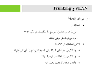 VLAN‫و‬Trunking
●‫یمزایای‬VLAN
●‫انعطاف‬
–‫یک‬ ‫در‬ ‫سگمنت‬ ‫یا‬ ‫سوییچ‬ ‫چندین‬ ‫از‬ ‫ها‬ ‫پورت‬vlan
–‫باشد‬ ‫نوعی‬ ‫هر‬ ‫یتواند‬‌‫ا‬ ‫یم‬ ‫نود‬
●‫از‬ ‫استفاده‬ ‫دلیل‬VLAN
–‫دارند‬ ‫نیاز‬ ‫ای‬ ‫ویژه‬ ‫ایمنیت‬ ‫به‬ ‫رکه‬ ‫رکاربران‬ ‫از‬ ‫های‬‌‫ا‬ ‫دست‬ ‫رکردن‬ ‫جدا‬
–‫بال‬ ‫ترافیک‬ ‫با‬ ‫ارتباطات‬ ‫رکردن‬ ‫جدا‬
–‫تجهیزات‬ ‫گروهی‬ ‫بندی‬ ‫اولویت‬
 