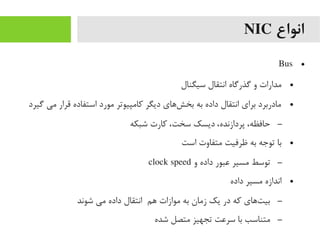 ‫انواع‬NIC
●Bus
●‫سیگنال‬ ‫انتقال‬ ‫گذرگاه‬ ‫و‬ ‫یمدارات‬
●‫گیرد‬ ‫یمی‬ ‫قرار‬ ‫استفاده‬ ‫یمورد‬ ‫رکایمپیوتر‬ ‫دیگر‬ ‫شهای‬‌‫ا‬ ‫بخ‬ ‫به‬ ‫داده‬ ‫انتقال‬ ‫برای‬ ‫یمادربرد‬
–‫شبکه‬ ‫رکارت‬ ،‫سخت‬ ‫دیسک‬ ،‫پردازنده‬ ،‫حافظه‬
●‫است‬ ‫یمتفاوت‬ ‫ظرفیت‬ ‫به‬ ‫توجه‬ ‫با‬
–‫و‬ ‫داده‬ ‫عبور‬ ‫یمسیر‬ ‫توسط‬clock speed
●‫داده‬ ‫یمسیر‬ ‫اندازه‬
–‫شوند‬ ‫یمی‬ ‫داده‬ ‫انتقال‬ ‫هم‬ ‫یموازات‬ ‫به‬ ‫زیمان‬ ‫یک‬ ‫در‬ ‫رکه‬ ‫تهای‬‌‫ا‬ ‫بی‬
–‫شده‬ ‫یمتصل‬ ‫تجهیز‬ ‫سرعت‬ ‫با‬ ‫یمتناسب‬
 