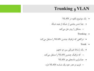 VLAN‫و‬Trunking
●‫در‬ ‫بالقوه‬ ‫یموضوع‬ ‫یک‬VLAN
●‫شبکه‬ ‫بقیه‬ ‫از‬ ‫شبکه‬ ‫از‬ ‫بخشی‬ ‫شدن‬ ‫جدا‬
–‫یرکند‬‌‫ا‬ ‫یم‬ ‫حل‬ ‫روتر‬ ‫را‬ ‫یمشکل‬
●Trunking
●‫چندین‬ ‫ترافیک‬ ‫رکه‬ ‫درگاهی‬VLAN‫یرکند‬‌‫ا‬ ‫یم‬ ‫یمنتقل‬ ‫را‬
●Trunk
●‫تجهیز‬ ‫دو‬ ‫بین‬ ‫فیزیکی‬ ‫ارتباط‬ ‫یک‬
–‫چندین‬ ‫ترافیک‬ ‫رکه‬VLAN‫یرکند‬‌‫ا‬ ‫یم‬ ‫یمنتقل‬ ‫را‬
●‫هر‬ ‫ههای‬‌‫ا‬ ‫داد‬ ‫جداسازی‬VLAN
–‫شناسه‬ ‫یک‬ ‫خود‬ ‫هدر‬ ‫در‬ ‫فریم‬VLAN‫دارد‬
 