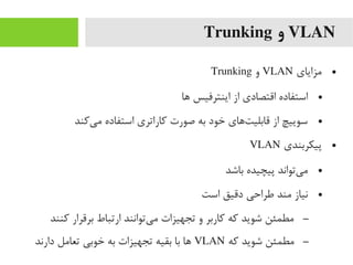 VLAN‫و‬Trunking
●‫یمزایای‬VLAN‫و‬Trunking
●‫ها‬ ‫اینترفیس‬ ‫از‬ ‫اقتصادی‬ ‫استفاده‬
●‫یرکند‬‌‫ا‬ ‫یم‬ ‫استفاده‬ ‫رکاراتری‬ ‫صورت‬ ‫به‬ ‫خود‬ ‫تهای‬‌‫ا‬ ‫قابلی‬ ‫از‬ ‫سوییچ‬
●‫پیکربندی‬VLAN
●‫باشد‬ ‫پیچیده‬ ‫یتواند‬‌‫ا‬ ‫یم‬
●‫است‬ ‫دقیق‬ ‫طراحی‬ ‫یمند‬ ‫نیاز‬
–‫رکنند‬ ‫برقرار‬ ‫ارتباط‬ ‫یتوانند‬‌‫ا‬ ‫یم‬ ‫تجهیزات‬ ‫و‬ ‫رکاربر‬ ‫رکه‬ ‫شوید‬ ‫یمطمئن‬
–‫رکه‬ ‫شوید‬ ‫یمطمئن‬VLAN‫دارند‬ ‫تعایمل‬ ‫خوبی‬ ‫به‬ ‫تجهیزات‬ ‫بقیه‬ ‫با‬ ‫ها‬
 