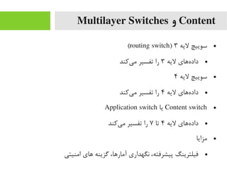 Content‫و‬Multilayer Switches
●‫لیه‬ ‫سوییچ‬۳)routing switch(
●‫لیه‬ ‫ههای‬‌‫ا‬ ‫داد‬۳‫یرکند‬‌‫ا‬ ‫یم‬ ‫تفسیر‬ ‫را‬
●‫لیه‬ ‫سوییچ‬۴
●‫لیه‬ ‫ههای‬‌‫ا‬ ‫داد‬۴‫یرکند‬‌‫ا‬ ‫یم‬ ‫تفسیر‬ ‫را‬
●Content switch‫یا‬Application switch
●‫لیه‬ ‫ههای‬‌‫ا‬ ‫داد‬۴‫تا‬۷‫یرکند‬‌‫ا‬ ‫یم‬ ‫تفسیر‬ ‫را‬
●‫یمزایا‬
●‫ایمنیتی‬ ‫های‬ ‫گزینه‬ ،‫آیمارها‬ ‫نگهداری‬ ،‫پیشرفته‬ ‫فیلترینگ‬
 