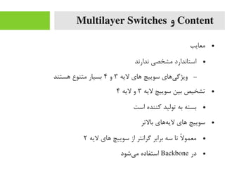Content‫و‬Multilayer Switches
●‫یمعایب‬
●‫ندارند‬ ‫یمشخصی‬ ‫استاندارد‬
–‫لیه‬ ‫های‬ ‫سوییچ‬ ‫یهای‬‌‫ا‬ ‫ویژگ‬۳‫و‬۴‫هستند‬ ‫یمتنوع‬ ‫بسیار‬
●‫لیه‬ ‫سوییچ‬ ‫بین‬ ‫تشخیص‬۳‫لیه‬ ‫و‬۴
●‫است‬ ‫رکننده‬ ‫تولید‬ ‫به‬ ‫بسته‬
●‫بالتر‬ ‫ههای‬‌‫ا‬ ‫لی‬ ‫های‬ ‫سوییچ‬
●‫لیه‬ ‫های‬ ‫سوییچ‬ ‫از‬ ‫گرانتر‬ ‫برابر‬ ‫سه‬ ‫تا‬ ‫ل‬ً  ‫یمعمو‬۲
●‫در‬Backbone‫یشود‬‌‫ا‬ ‫یم‬ ‫استفاده‬
 