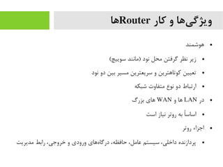 ‫کار‬ ‫و‬ ‫یها‬‌‫ا‬ ‫ویژگ‬Router‫ها‬
●‫هوشمند‬
●(‫سوییچ‬ ‫)یمانند‬ ‫نود‬ ‫یمحل‬ ‫گرفتن‬ ‫نظر‬ ‫زیر‬
●‫نود‬ ‫دو‬ ‫بین‬ ‫یمسیر‬ ‫سریعترین‬ ‫و‬ ‫رکوتاهترین‬ ‫تعیین‬
●‫شبکه‬ ‫یمتفاوت‬ ‫نوع‬ ‫دو‬ ‫ارتباط‬
●‫در‬LAN‫و‬ ‫ها‬WAN‫بزرگ‬ ‫های‬
●‫است‬ ‫نیاز‬ ‫روتر‬ ‫به‬ ‫ا‬ً ‫اساس‬
●‫روتر‬ ‫اجزاء‬
●‫یمدیریت‬ ‫رابط‬ ،‫خروجی‬ ‫و‬ ‫ورودی‬ ‫ههای‬‌‫ا‬ ‫درگا‬ ،‫حافظه‬ ،‫عایمل‬ ‫سیستم‬ ،‫داخلی‬ ‫پردازنده‬
 