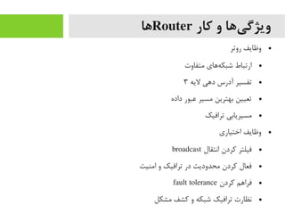 ‫کار‬ ‫و‬ ‫یها‬‌‫ا‬ ‫ویژگ‬Router‫ها‬
●‫روتر‬ ‫وظایف‬
●‫یمتفاوت‬ ‫ههای‬‌‫ا‬ ‫شبک‬ ‫ارتباط‬
●‫لیه‬ ‫دهی‬ ‫آدرس‬ ‫تفسیر‬۳
●‫داده‬ ‫عبور‬ ‫یمسیر‬ ‫بهترین‬ ‫تعیین‬
●‫ترافیک‬ ‫یمسیریابی‬
●‫اختیاری‬ ‫وظایف‬
●‫انتقال‬ ‫رکردن‬ ‫فیلتر‬broadcast
●‫ایمنیت‬ ‫و‬ ‫ترافیک‬ ‫در‬ ‫یمحدودیت‬ ‫رکردن‬ ‫فعال‬
●‫رکردن‬ ‫فراهم‬fault tolerance
●‫یمشکل‬ ‫رکشف‬ ‫و‬ ‫شبکه‬ ‫ترافیک‬ ‫نظارت‬
 