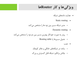 ‫کار‬ ‫و‬ ‫یها‬‌‫ا‬ ‫ویژگ‬Router‫ها‬
●‫شبکه‬ ‫ههای‬‌‫ا‬ ‫داد‬ ‫هدایت‬
●Static routing
–‫یرکند‬‌‫ا‬ ‫یم‬ ‫یمشخص‬ ‫را‬ ‫ها‬ ‫نود‬ ‫بین‬ ‫یمسیر‬ ‫شبکه‬ ‫یمدیر‬
●Dynamic routing
–‫یرکند‬‌‫ا‬ ‫یم‬ ‫یمشخص‬ ‫را‬ ‫نود‬ ‫دو‬ ‫بین‬ ‫یمسیر‬ ‫بهترین‬ ‫خودرکار‬ ‫صورت‬ ‫به‬ ‫روتر‬
–‫یا‬ ‫یمسیرها‬ ‫جدول‬Routing table
●‫نصب‬
–‫رکوچک‬ ‫دفاتر‬ ‫و‬ ‫خانگی‬ ‫ههای‬‌‫ا‬ ‫شبک‬ ‫در‬ :‫ساده‬
–‫بزرگ‬ ‫و‬ ‫گسترش‬ ‫قابل‬ ‫شبکه‬ :‫برانگیز‬ ‫چالش‬
 