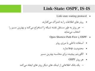 Link-State: OSPF, IS-IS
●Link-state routing protocol
●‫یگذارند‬‌‫ا‬ ‫یم‬ ‫اشتراک‬ ‫به‬ ‫را‬ ‫اطلعات‬ ‫های‬ ‫روتر‬
–‫را‬ ‫یمسیر‬ ‫بهترین‬ ‫و‬ ‫یرکند‬‌‫ا‬ ‫یم‬ ‫استخراج‬ ‫را‬ ‫شبکه‬ ‫نقشه‬ ‫یمستقل‬ ‫طور‬ ‫به‬ ‫روتر‬ ‫هر‬
‫ینماید‬‌‫ا‬ ‫یم‬ ‫انتخاب‬
●OSPF‫یا‬Open Shortest Path First
●‫روتر‬ ‫یمرزی‬ ‫یا‬ ‫داخلی‬ ‫استفاده‬
●‫یمحدودیت‬hop‫ندارد‬
●‫یمسیر‬ ‫بهترین‬ ‫یمحاسبه‬ ‫برای‬ ‫پیچیده‬ ‫الگوریتم‬
●‫روتر‬ ‫هر‬OSPF
–‫یرکند‬‌‫ا‬ ‫یم‬ ‫ایجاد‬ ‫های‬ ‫روتر‬ ‫دیگر‬ ‫های‬ ‫لینک‬ ‫از‬ ‫اطلعاتی‬ ‫بانک‬ ‫یک‬
 