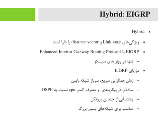 Hybrid: EIGRP
●Hybrid
●‫یهای‬‌‫ا‬ ‫ویژگ‬Link-state‫و‬distance-vector‫است‬ ‫دارا‬ ‫را‬
●EIGRP‫یا‬Enhanced Interior Gateway Routing Protocol
–‫سیسکو‬ ‫های‬ ‫روتر‬ ‫در‬ ‫تنها‬
●‫یمزایای‬EIGRP
–‫پایین‬ ‫شبکه‬ ‫سرباز‬ ،‫سریع‬ ‫همگرایی‬ ‫زیمان‬
–‫رکمتر‬ ‫یمصرف‬ ‫و‬ ‫پیکربندی‬ ‫در‬ ‫هتر‬‌‫ا‬ ‫ساد‬cpu‫به‬ ‫نسبت‬OSPF
–‫پروتکل‬ ‫چندین‬ ‫از‬ ‫پشتیبانی‬
–‫بزرگ‬ ‫بسیار‬ ‫ههای‬‌‫ا‬ ‫شبک‬ ‫برای‬ ‫یمناسب‬
 