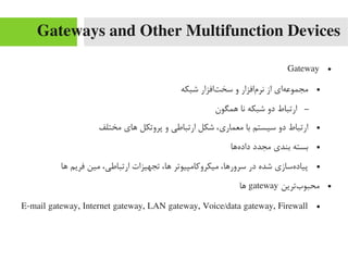 Gateways and Other Multifunction Devices
●Gateway
●‫شبکه‬ ‫تافزار‬‌‫ا‬ ‫سخ‬ ‫و‬ ‫مافزار‬‌‫ا‬ ‫نر‬ ‫از‬ ‫های‬‌‫ا‬ ‫یمجموع‬
–‫همگون‬ ‫نا‬ ‫شبکه‬ ‫دو‬ ‫ارتباط‬
●‫یمختلف‬ ‫های‬ ‫پروتکل‬ ‫و‬ ‫ارتباطی‬ ‫شکل‬ ،‫یمعماری‬ ‫با‬ ‫سیستم‬ ‫دو‬ ‫ارتباط‬
●‫هها‬‌‫ا‬ ‫داد‬ ‫یمجدد‬ ‫بندی‬ ‫بسته‬
●‫ها‬ ‫فریم‬ ‫یمین‬ ،‫ارتباطی‬ ‫تجهیزات‬ ،‫ها‬ ‫یمیکرورکایمپیوتر‬ ،‫سرورها‬ ‫در‬ ‫شده‬ ‫هسازی‬‌‫ا‬ ‫پیاد‬
●‫بترین‬‌‫ا‬ ‫یمحبو‬gateway‫ها‬
●E-mail gateway, Internet gateway, LAN gateway, Voice/data gateway, Firewall
 