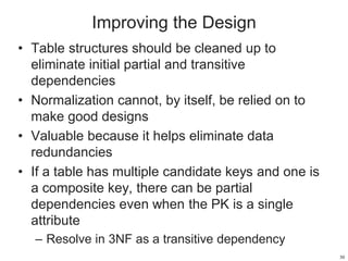 Improving the Design
• Table structures should be cleaned up to
eliminate initial partial and transitive
dependencies
• Normalization cannot, by itself, be relied on to
make good designs
• Valuable because it helps eliminate data
redundancies
• If a table has multiple candidate keys and one is
a composite key, there can be partial
dependencies even when the PK is a single
attribute
– Resolve in 3NF as a transitive dependency
30
 