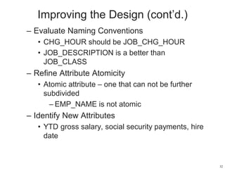 Improving the Design (cont’d.)
– Evaluate Naming Conventions
• CHG_HOUR should be JOB_CHG_HOUR
• JOB_DESCRIPTION is a better than
JOB_CLASS
– Refine Attribute Atomicity
• Atomic attribute – one that can not be further
subdivided
– EMP_NAME is not atomic
– Identify New Attributes
• YTD gross salary, social security payments, hire
date
32
 