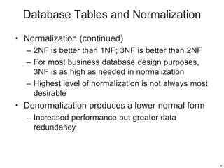 Database Tables and Normalization
• Normalization (continued)
– 2NF is better than 1NF; 3NF is better than 2NF
– For most business database design purposes,
3NF is as high as needed in normalization
– Highest level of normalization is not always most
desirable
• Denormalization produces a lower normal form
– Increased performance but greater data
redundancy
4
 