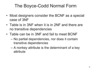 The Boyce-Codd Normal Form
• Most designers consider the BCNF as a special
case of 3NF
• Table is in 3NF when it is in 2NF and there are
no transitive dependencies
• Table can be in 3NF and fail to meet BCNF
– No partial dependencies, nor does it contain
transitive dependencies
– A nonkey attribute is the determinant of a key
attribute
40
 