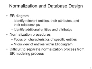 Normalization and Database Design
• ER diagram
– Identify relevant entities, their attributes, and
their relationships
– Identify additional entities and attributes
• Normalization procedures
– Focus on characteristics of specific entities
– Micro view of entities within ER diagram
• Difficult to separate normalization process from
ER modeling process
48
 