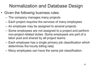 49
Normalization and Database Design
• Given the following business rules:
– The company manages many projects
– Each project requires the services of many employees
– An employee may be assigned to several projects
– Some employees are not assigned to a project and perform
non-project related duties. Some employees are part of a
labor pool and shared by all project teams
– Each employee has a single primary job classification which
determines the hourly billing rate]
– Many employees can have the same job classification.
 