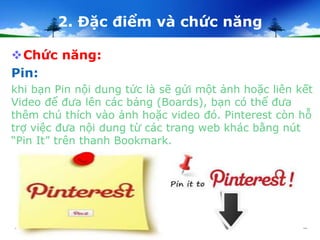 2. Đặc điểm và chức năng 
Chức năng: 
Pin: 
khi bạn Pin nội dung tức là sẽ gửi một ảnh hoặc liên kết 
Video để đưa lên các bảng (Boards), bạn có thể đưa 
thêm chú thích vào ảnh hoặc video đó. Pinterest còn hỗ 
trợ việc đưa nội dung từ các trang web khác bằng nút 
“Pin It” trên thanh Bookmark. 
 