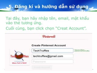 5. Đăng kí và hướng dẫn sử dụng 
Tại đây, bạn hãy nhập tên, email, mật khẩu 
vào thẻ tương ứng. 
Cuối cùng, bạn click chọn “Creat Account”. 
 