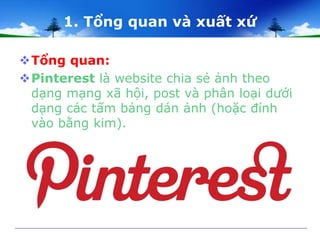 1. Tổng quan và xuất xứ 
Tổng quan: 
Pinterest là website chia sẻ ảnh theo 
dạng mạng xã hội, post và phân loại dưới 
dạng các tấm bảng dán ảnh (hoặc đính 
vào bằng kim). 
 