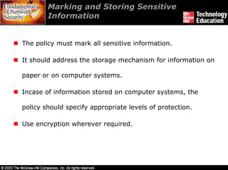 Marking and Storing Sensitive
        Information


The policy must mark all sensitive information.

It should address the storage mechanism for information on

paper or on computer systems.

Incase of information stored on computer systems, the

policy should specify appropriate levels of protection.

Use encryption wherever required.
 