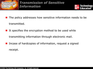 Transmission of Sensitive
           Information


The policy addresses how sensitive information needs to be

transmitted.

It specifies the encryption method to be used while

transmitting information through electronic mail.

Incase of hardcopies of information, request a signed

receipt.
 