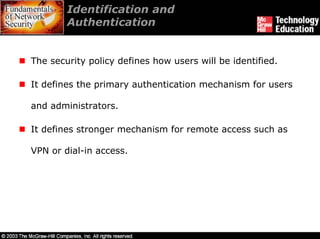 Identification and
        Authentication


The security policy defines how users will be identified.

It defines the primary authentication mechanism for users

and administrators.

It defines stronger mechanism for remote access such as

VPN or dial-in access.
 
