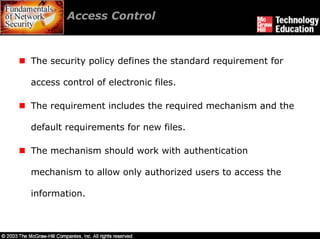 Access Control



The security policy defines the standard requirement for

access control of electronic files.

The requirement includes the required mechanism and the

default requirements for new files.

The mechanism should work with authentication

mechanism to allow only authorized users to access the

information.
 