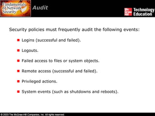 Audit



Security policies must frequently audit the following events:

     Logins (successful and failed).

     Logouts.

     Failed access to files or system objects.

     Remote access (successful and failed).

     Privileged actions.

     System events (such as shutdowns and reboots).
 