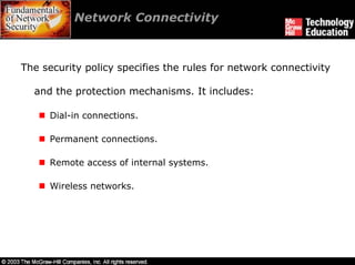 Network Connectivity



The security policy specifies the rules for network connectivity

  and the protection mechanisms. It includes:

     Dial-in connections.

     Permanent connections.

     Remote access of internal systems.

     Wireless networks.
 
