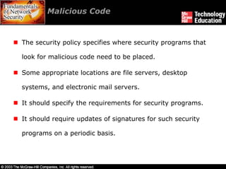 Malicious Code



The security policy specifies where security programs that

look for malicious code need to be placed.

Some appropriate locations are file servers, desktop

systems, and electronic mail servers.

It should specify the requirements for security programs.

It should require updates of signatures for such security

programs on a periodic basis.
 