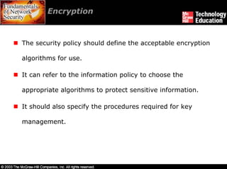 Encryption



The security policy should define the acceptable encryption

algorithms for use.

It can refer to the information policy to choose the

appropriate algorithms to protect sensitive information.

It should also specify the procedures required for key

management.
 
