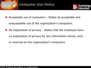 Computer Use Policy



Acceptable use of computers - States all acceptable and

unacceptable use of the organization’s computers.

No expectation of privacy - States that the employee have

no expectation of privacy for any information stored, sent,

or received on the organization’s computers.
 