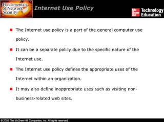 Internet Use Policy


The Internet use policy is a part of the general computer use

policy.

It can be a separate policy due to the specific nature of the

Internet use.

The Internet use policy defines the appropriate uses of the

Internet within an organization.

It may also define inappropriate uses such as visiting non-

business-related web sites.
 