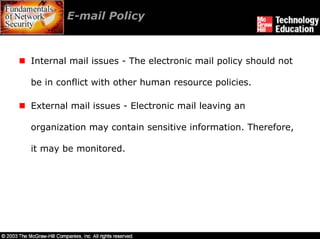 E-mail Policy



Internal mail issues - The electronic mail policy should not

be in conflict with other human resource policies.

External mail issues - Electronic mail leaving an

organization may contain sensitive information. Therefore,

it may be monitored.
 