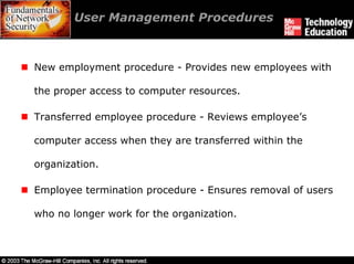 User Management Procedures



New employment procedure - Provides new employees with

the proper access to computer resources.

Transferred employee procedure - Reviews employee’s

computer access when they are transferred within the

organization.

Employee termination procedure - Ensures removal of users

who no longer work for the organization.
 