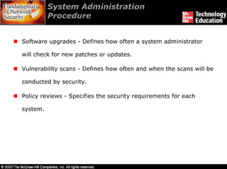System Administration
          Procedure


Software upgrades - Defines how often a system administrator

will check for new patches or updates.

Vulnerability scans - Defines how often and when the scans will be

conducted by security.

Policy reviews - Specifies the security requirements for each

system.
 