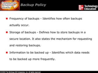 Backup Policy



Frequency of backups - Identifies how often backups

actually occur.

Storage of backups - Defines how to store backups in a

secure location. It also states the mechanism for requesting

and restoring backups.

Information to be backed up - Identifies which data needs

to be backed up more frequently.
 