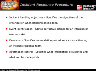 Incident Response Procedure


Incident handling objectives - Specifies the objectives of the

organization when handling an incident.

Event identification - States corrective actions for an intrusion or

user mistake.

Escalation - Specifies an escalation procedure such as activating

an incident response team.

Information control - Specifies what information is classified and

what can be made public.
 