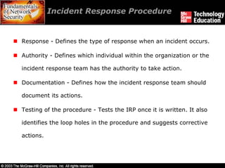 Incident Response Procedure


Response - Defines the type of response when an incident occurs.

Authority - Defines which individual within the organization or the

incident response team has the authority to take action.

Documentation - Defines how the incident response team should

document its actions.

Testing of the procedure - Tests the IRP once it is written. It also

identifies the loop holes in the procedure and suggests corrective

actions.
 