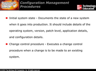Configuration Management
          Procedures


Initial system state - Documents the state of a new system

when it goes into production. It should include details of the

operating system, version, patch level, application details,

and configuration details.

Change control procedure - Executes a change control

procedure when a change is to be made to an existing

system.
 