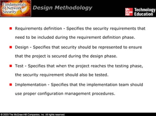 Design Methodology


Requirements definition - Specifies the security requirements that

need to be included during the requirement definition phase.

Design - Specifies that security should be represented to ensure

that the project is secured during the design phase.

Test - Specifies that when the project reaches the testing phase,

the security requirement should also be tested.

Implementation - Specifies that the implementation team should

use proper configuration management procedures.
 