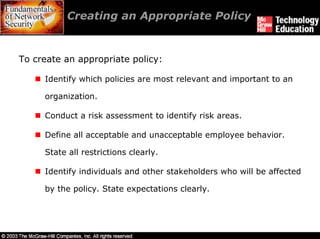 Creating an Appropriate Policy


To create an appropriate policy:

     Identify which policies are most relevant and important to an

     organization.

     Conduct a risk assessment to identify risk areas.

     Define all acceptable and unacceptable employee behavior.

     State all restrictions clearly.

     Identify individuals and other stakeholders who will be affected

     by the policy. State expectations clearly.
 