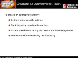 Creating an Appropriate Policy



To create an appropriate policy:

     Define a set of possible outlines.

     Draft the policy based on the outline.

     Include stakeholders during discussions and invite suggestions.

     Brainstorm before developing the final policy.
 