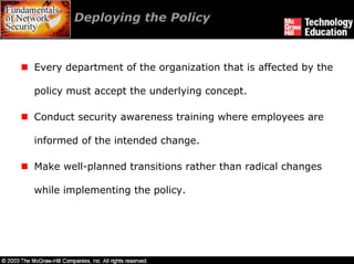 Deploying the Policy



Every department of the organization that is affected by the

policy must accept the underlying concept.

Conduct security awareness training where employees are

informed of the intended change.

Make well-planned transitions rather than radical changes

while implementing the policy.
 