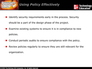 Using Policy Effectively


Identify security requirements early in the process. Security

should be a part of the design phase of the project.

Examine existing systems to ensure it is in compliance to new

policies.

Conduct periodic audits to ensure compliance with the policy.

Review policies regularly to ensure they are still relevant for the

organization.
 