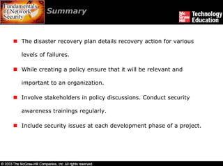 Summary


The disaster recovery plan details recovery action for various

levels of failures.

While creating a policy ensure that it will be relevant and

important to an organization.

Involve stakeholders in policy discussions. Conduct security

awareness trainings regularly.

Include security issues at each development phase of a project.
 