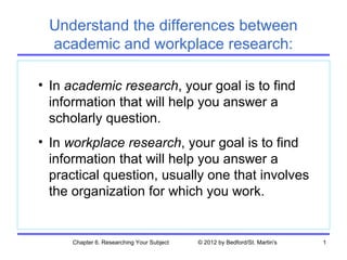 Understand the differences between
 academic and workplace research:

• In academic research, your goal is to find
  information that will help you answer a
  scholarly question.
• In workplace research, your goal is to find
  information that will help you answer a
  practical question, usually one that involves
  the organization for which you work.


     Chapter 6. Researching Your Subject   © 2012 by Bedford/St. Martin's   1
 