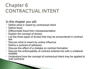 In this chapter you will:
   Define what is meant by contractual intent
   Define fraud
   Differentiate fraud from misrepresentation
   Explain the concept of duress
   List the three types of duress that may be encountered in contract
    law
   Discuss what is meant by undue influence
   Define a contract of adhesion
   Discuss the effect of a mistake on contract formation
   Discuss the enforceability of contract entered into with a unilateral
    mistake
   Understand how the concept of contractual intent may be applied to
    void contracts
 